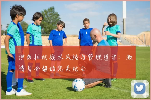 伊劳拉的战术风格与管理哲学：激情与冷静的完美结合
