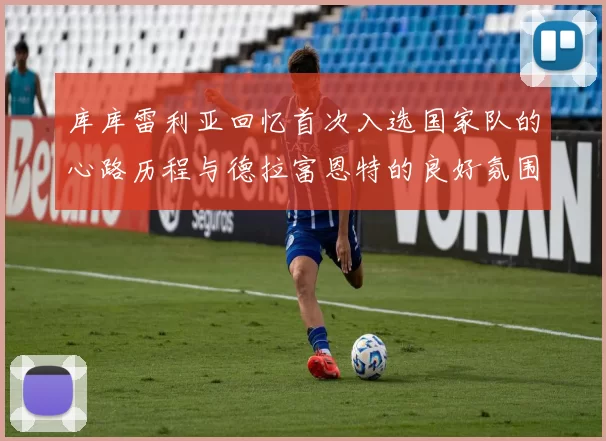 库库雷利亚回忆首次入选国家队的心路历程与德拉富恩特的良好氛围