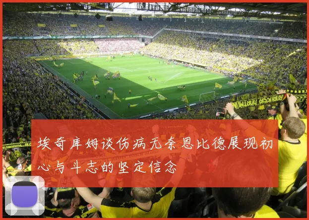 埃奇库姆谈伤病无奈恩比德展现初心与斗志的坚定信念
