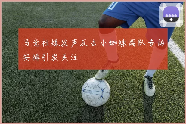 马竞社媒发声反击小蜘蛛离队专访安排引发关注