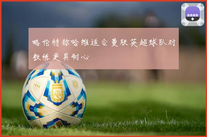 略伦特称哈维适合曼联英超球队对教练更具耐心