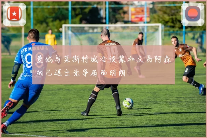 曼城与莱斯特城洽谈蒙加交易阿森纳已退出竞争局面明朗