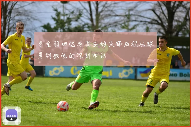 李金羽回忆与国安的交锋历程从球员到教练的深刻印记