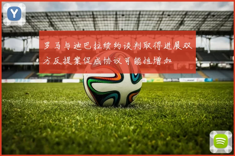 罗马与迪巴拉续约谈判取得进展双方反提案促成协议可能性增加