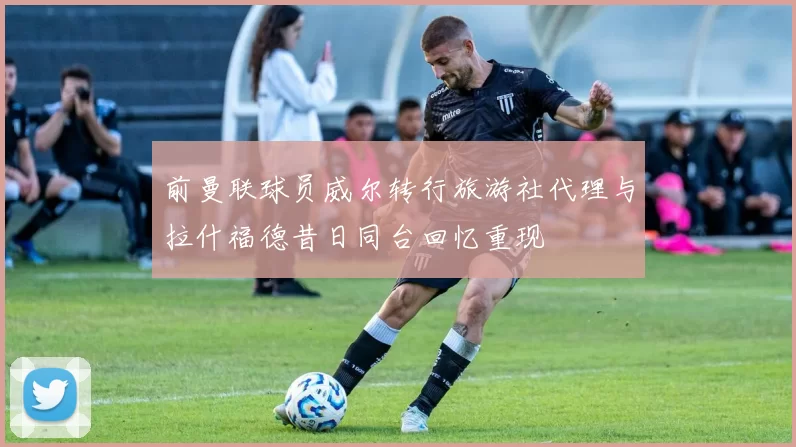前曼联球员威尔转行旅游社代理与拉什福德昔日同台回忆重现