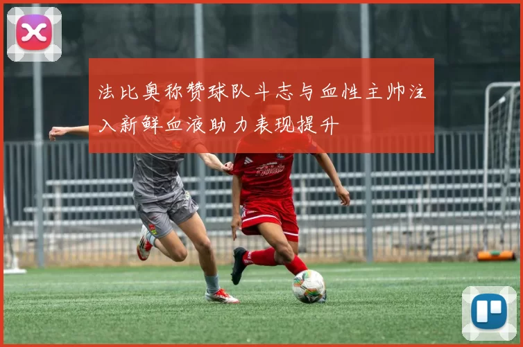 法比奥称赞球队斗志与血性主帅注入新鲜血液助力表现提升