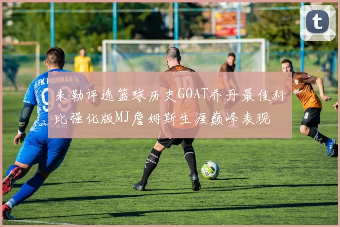 米勒评选篮球历史GOAT乔丹最佳科比强化版MJ詹姆斯生涯巅峰表现