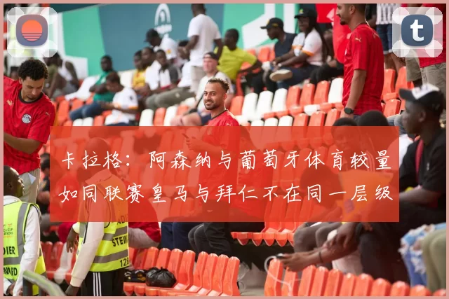卡拉格：阿森纳与葡萄牙体育较量如同联赛皇马与拜仁不在同一层级