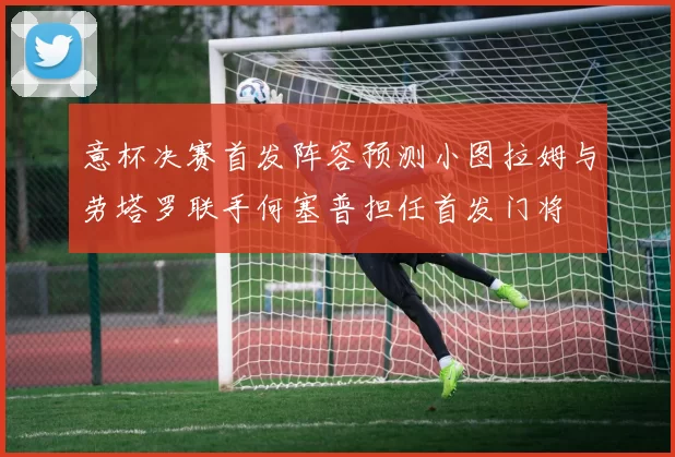 意杯决赛首发阵容预测小图拉姆与劳塔罗联手何塞普担任首发门将