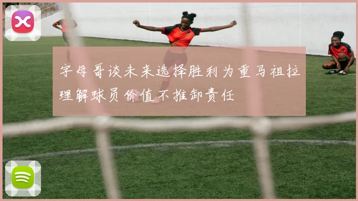 字母哥谈未来选择胜利为重马祖拉理解球员价值不推卸责任