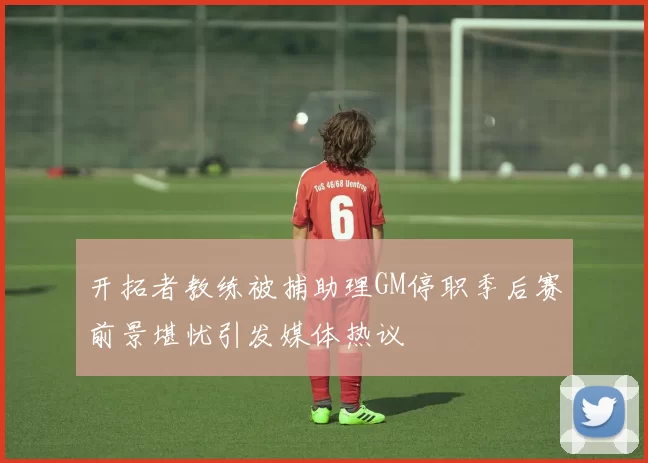 开拓者教练被捕助理GM停职季后赛前景堪忧引发媒体热议