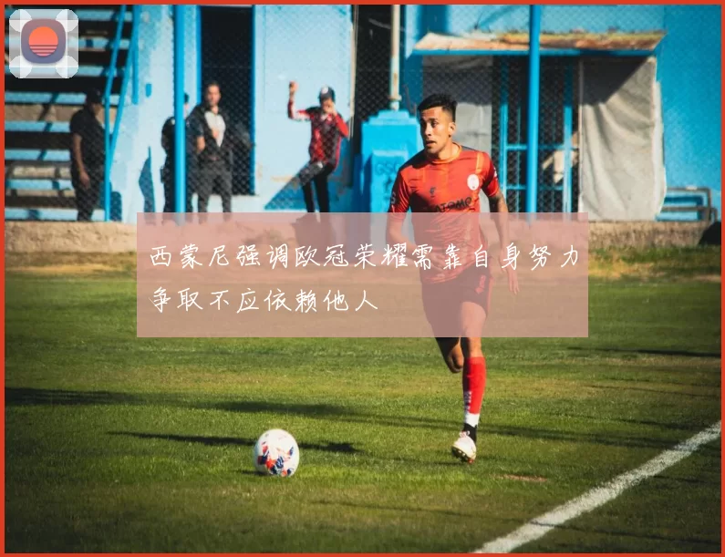 西蒙尼强调欧冠荣耀需靠自身努力争取不应依赖他人